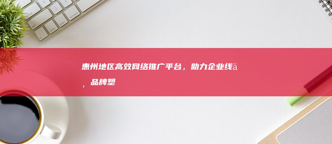 惠州地区高效网络推广平台，助力企业线上品牌塑造与业绩增长